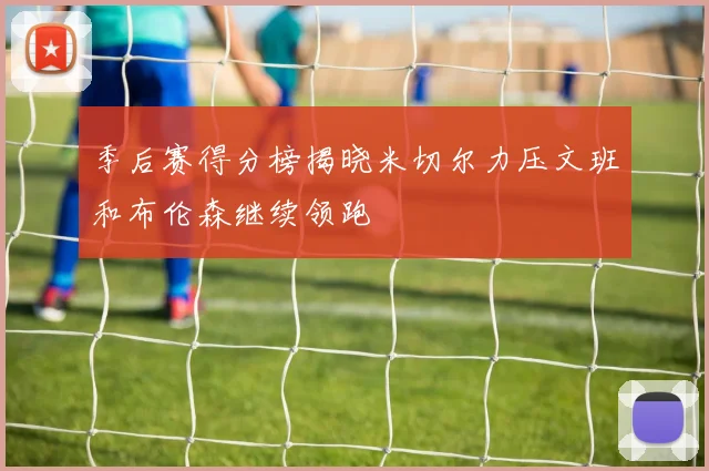 季后赛得分榜揭晓米切尔力压文班和布伦森继续领跑