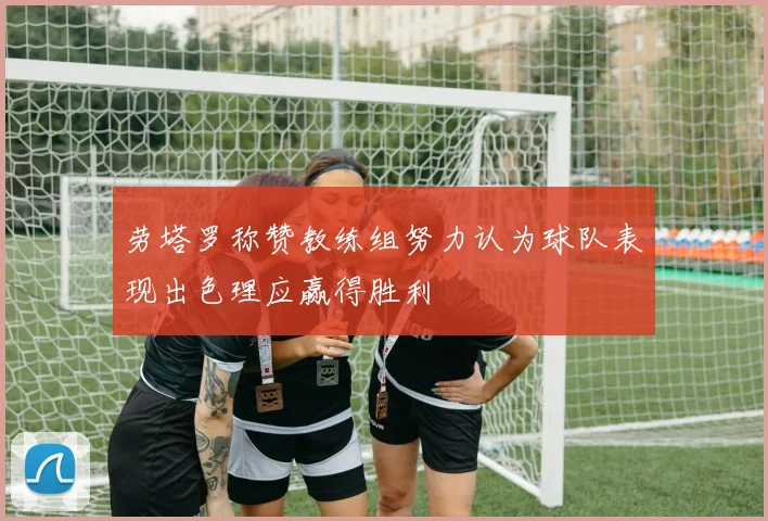 劳塔罗称赞教练组努力认为球队表现出色理应赢得胜利