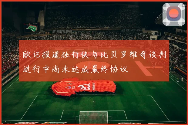 欧记报道独行侠与比贝罗维奇谈判进行中尚未达成最终协议