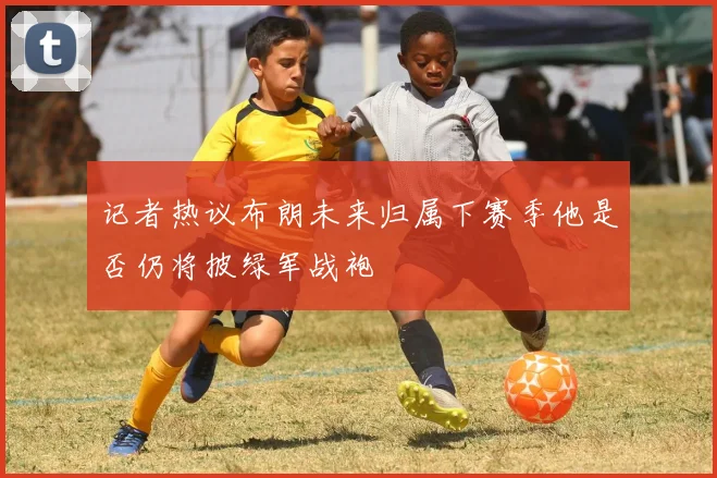 记者热议布朗未来归属下赛季他是否仍将披绿军战袍
