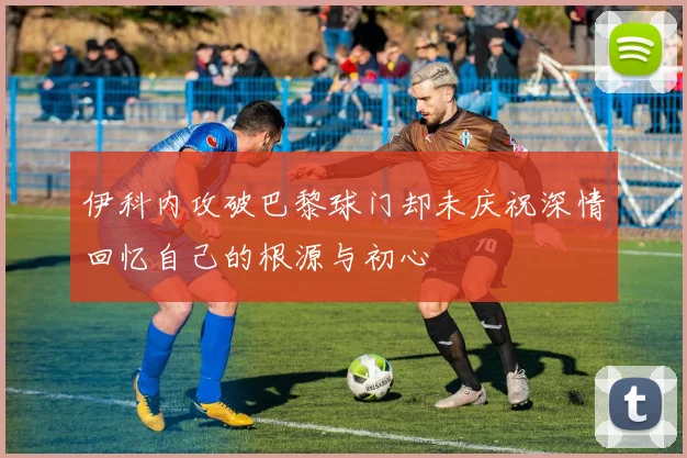 伊科内攻破巴黎球门却未庆祝深情回忆自己的根源与初心