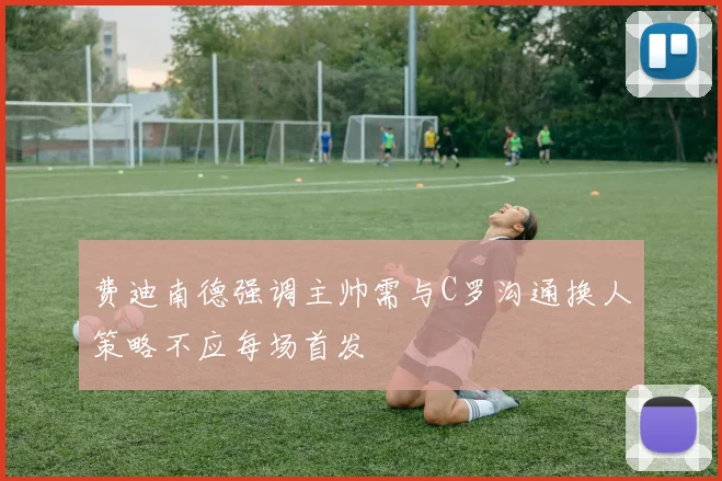 费迪南德强调主帅需与C罗沟通换人策略不应每场首发