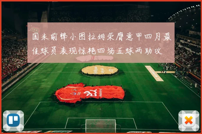 国米前锋小图拉姆荣膺意甲四月最佳球员表现惊艳四场五球两助攻