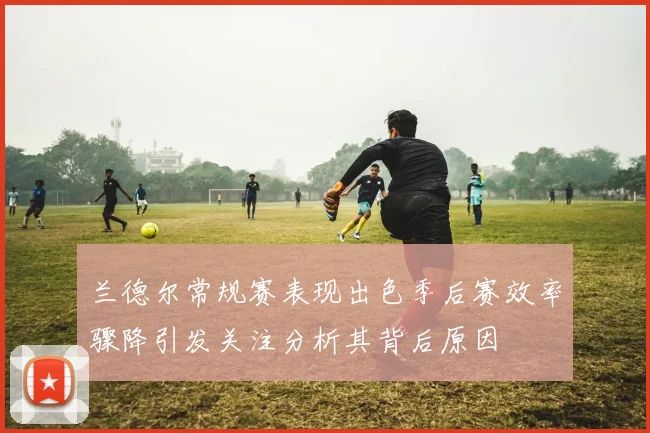 兰德尔常规赛表现出色季后赛效率骤降引发关注分析其背后原因