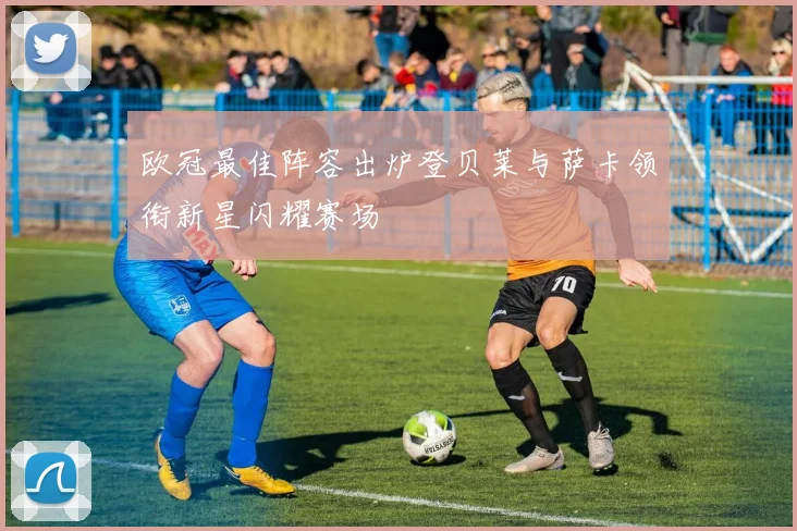 欧冠最佳阵容出炉登贝莱与萨卡领衔新星闪耀赛场