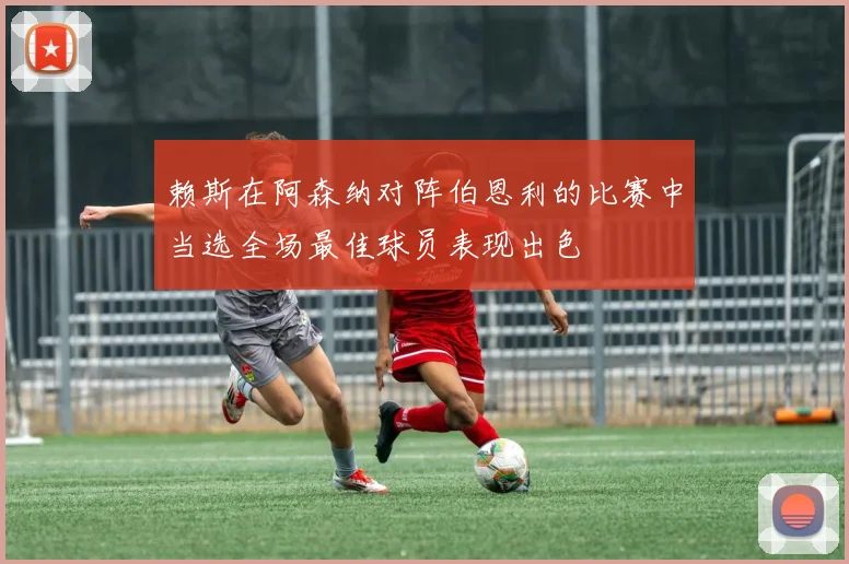 赖斯在阿森纳对阵伯恩利的比赛中当选全场最佳球员表现出色