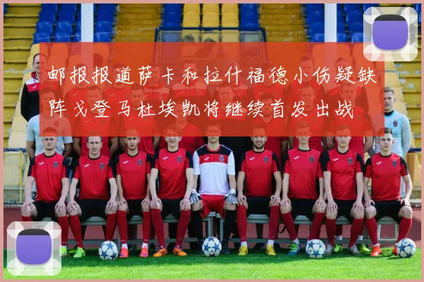 邮报报道萨卡和拉什福德小伤疑缺阵戈登马杜埃凯将继续首发出战