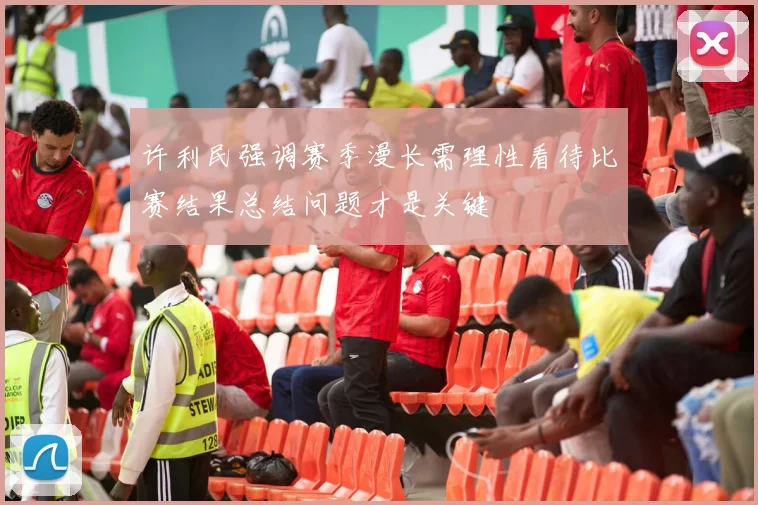 许利民强调赛季漫长需理性看待比赛结果总结问题才是关键