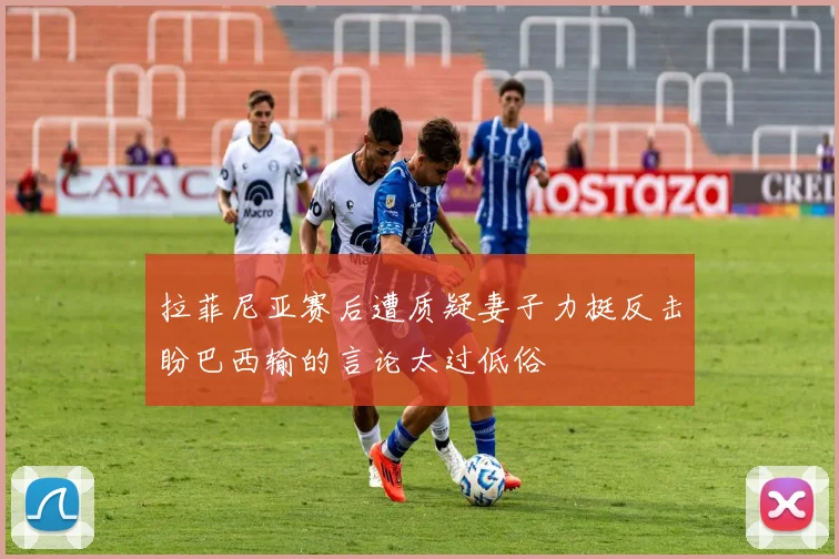 拉菲尼亚赛后遭质疑妻子力挺反击盼巴西输的言论太过低俗