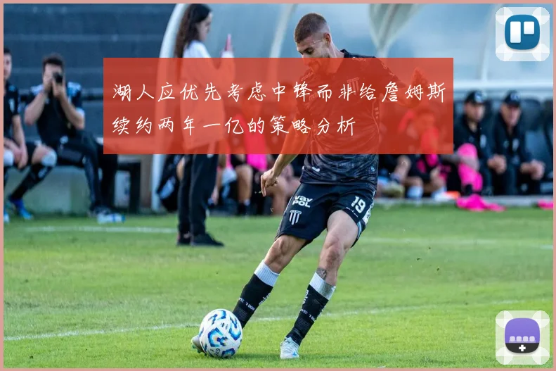 湖人应优先考虑中锋而非给詹姆斯续约两年一亿的策略分析