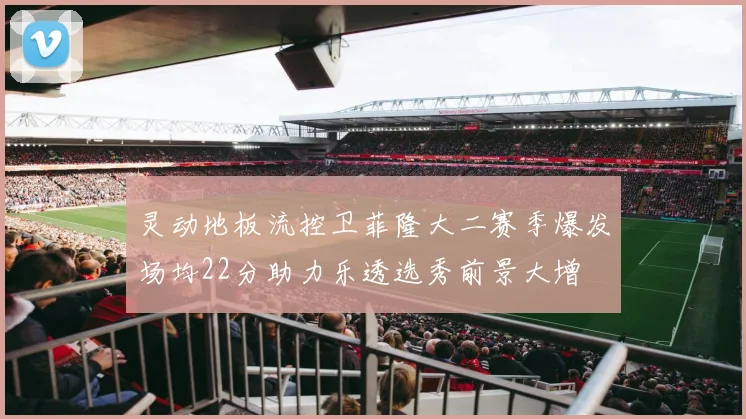 灵动地板流控卫菲隆大二赛季爆发场均22分助力乐透选秀前景大增