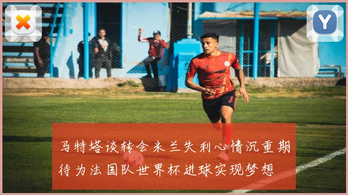 马特塔谈转会米兰失利心情沉重期待为法国队世界杯进球实现梦想
