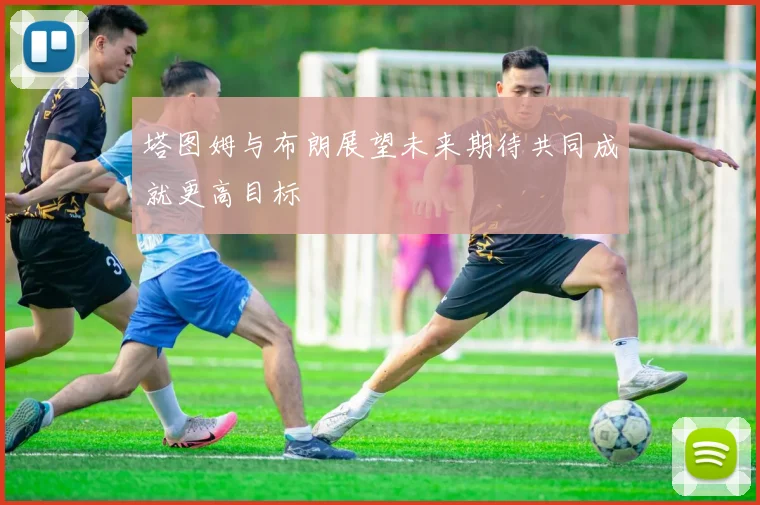 塔图姆与布朗展望未来期待共同成就更高目标
