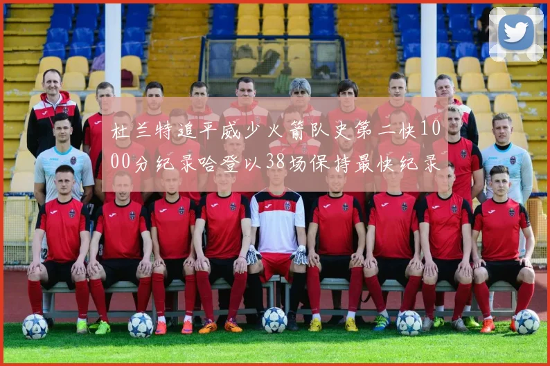 杜兰特追平威少火箭队史第二快1000分纪录哈登以38场保持最快纪录