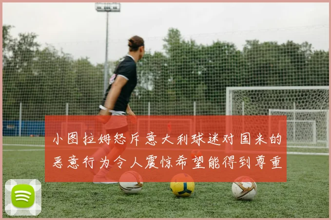 小图拉姆怒斥意大利球迷对国米的恶意行为令人震惊希望能得到尊重与支持