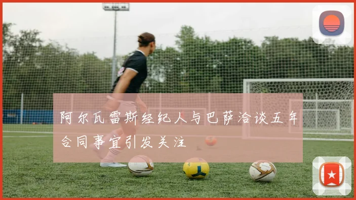 阿尔瓦雷斯经纪人与巴萨洽谈五年合同事宜引发关注