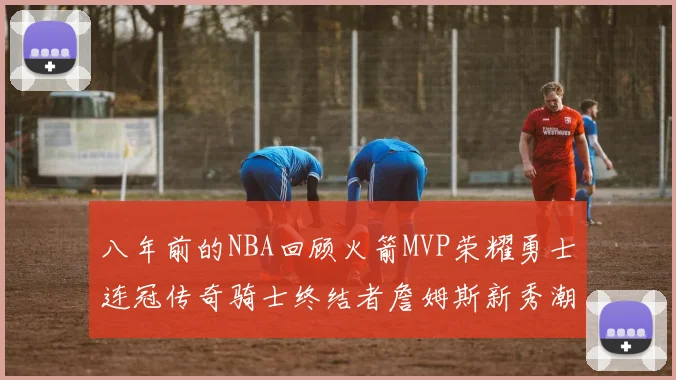 八年前的NBA回顾火箭MVP荣耀勇士连冠传奇骑士终结者詹姆斯新秀潮流涌动