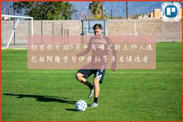 切尔西计划6月中旬确定新主帅人选包括阿隆索与伊劳拉等多名候选者