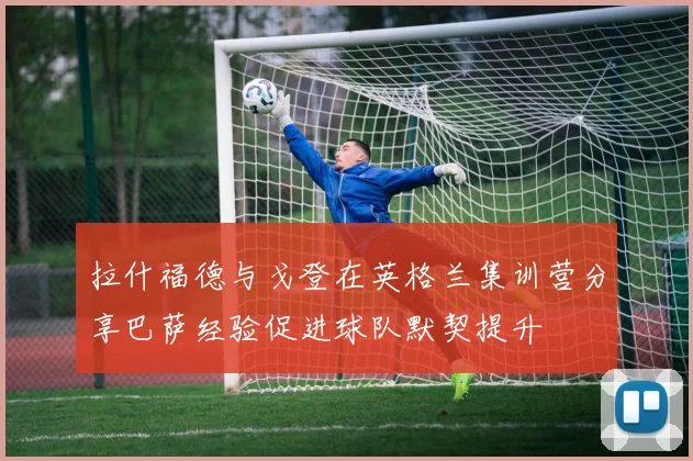 拉什福德与戈登在英格兰集训营分享巴萨经验促进球队默契提升