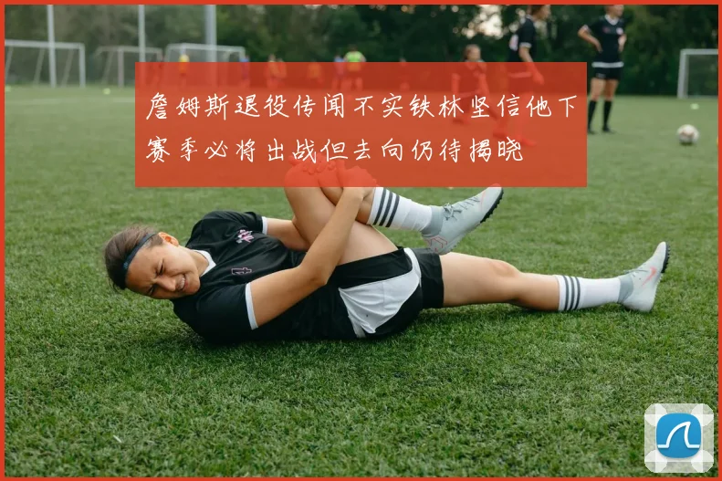 詹姆斯退役传闻不实铁林坚信他下赛季必将出战但去向仍待揭晓