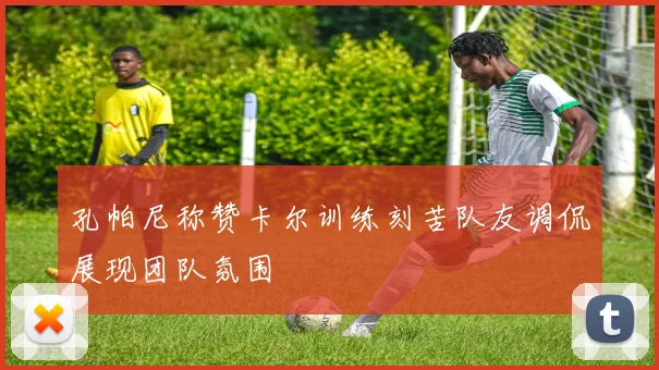 孔帕尼称赞卡尔训练刻苦队友调侃展现团队氛围